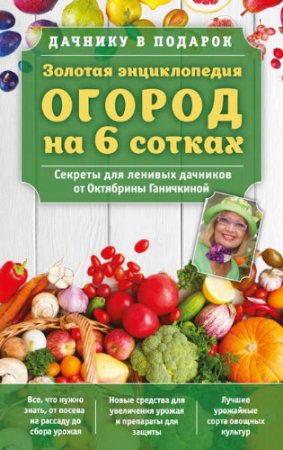Обложка к Золотая энциклопедия. Огород на 6 сотках. Секреты для ленивых дачников от Октябрины Ганичкиной (2017) RTF,FB2,EPUB,MOBI,DOCX